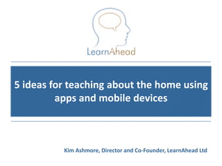 5 ideas for teaching about the home using
         apps and mobile devices



          Kim Ashmore, Director and Co-Founder, LearnAhead Ltd
                                             © Copyright 2011, LearnAhead
 