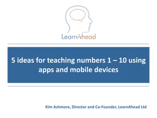 5 ideas for teaching numbers 1 – 10 using
         apps and mobile devices



          Kim Ashmore, Director and Co-Founder, LearnAhead Ltd
                                             © Copyright 2011, LearnAhead
 