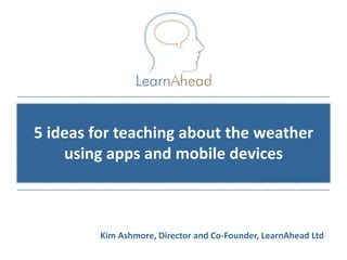 5 ideas for teaching about the weather
    using apps and mobile devices



         Kim Ashmore, Director and Co-Founder, LearnAhead Ltd
                                            © Copyright 2011, LearnAhead
 