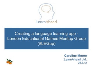 Creating a language learning app -
London Educational Games Meetup Group
                (#LEGup)

                          Caroline Moore
                          LearnAhead Ltd.
                                          28.6.12
                            © Copyright 2011, LearnAhead
 