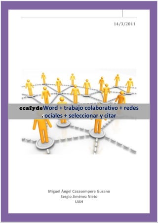 14/3/2011




ccafyde Word + trabajo colaborativo + redes
c
        s
        sociales + seleccionar y citar
        s




            Miguel Ángel Casasempere Gusano
                  Sergio Jiménez Nieto
                           UAH
 