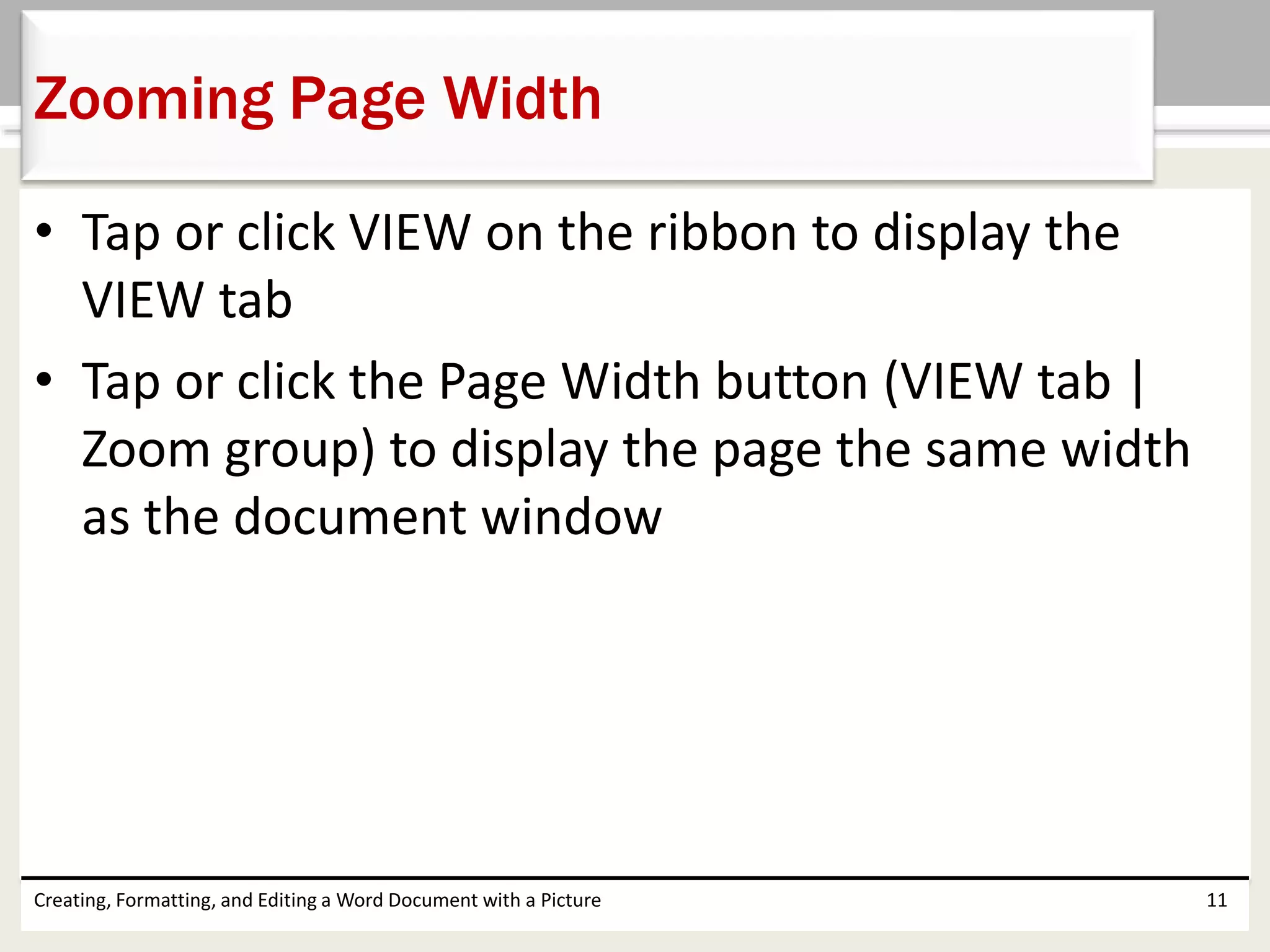 • Tap or click VIEW on the ribbon to display the
VIEW tab
• Tap or click the Page Width button (VIEW tab |
Zoom group) to display the page the same width
as the document window
Creating, Formatting, and Editing a Word Document with a Picture 11
Zooming Page Width
 