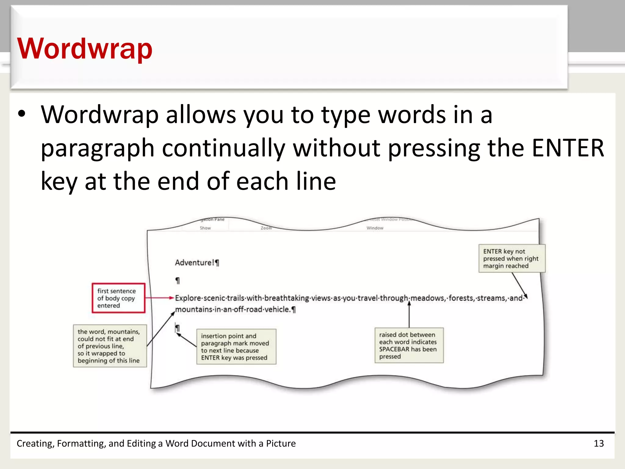 • Wordwrap allows you to type words in a
paragraph continually without pressing the ENTER
key at the end of each line
Creating, Formatting, and Editing a Word Document with a Picture 13
Wordwrap
 