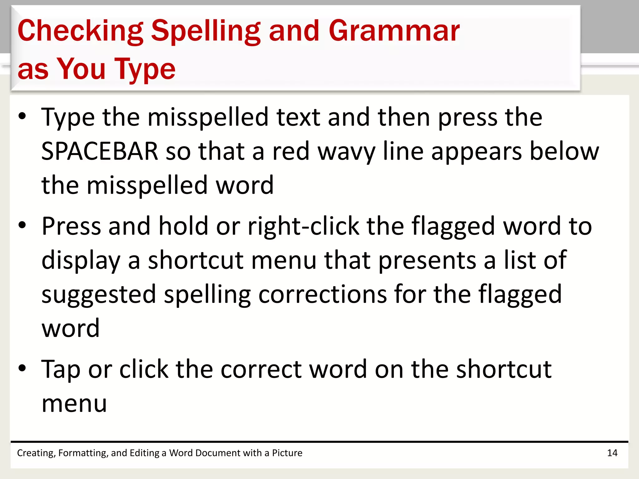• Type the misspelled text and then press the
SPACEBAR so that a red wavy line appears below
the misspelled word
• Press and hold or right-click the flagged word to
display a shortcut menu that presents a list of
suggested spelling corrections for the flagged
word
• Tap or click the correct word on the shortcut
menu
Creating, Formatting, and Editing a Word Document with a Picture 14
Checking Spelling and Grammar
as You Type
 