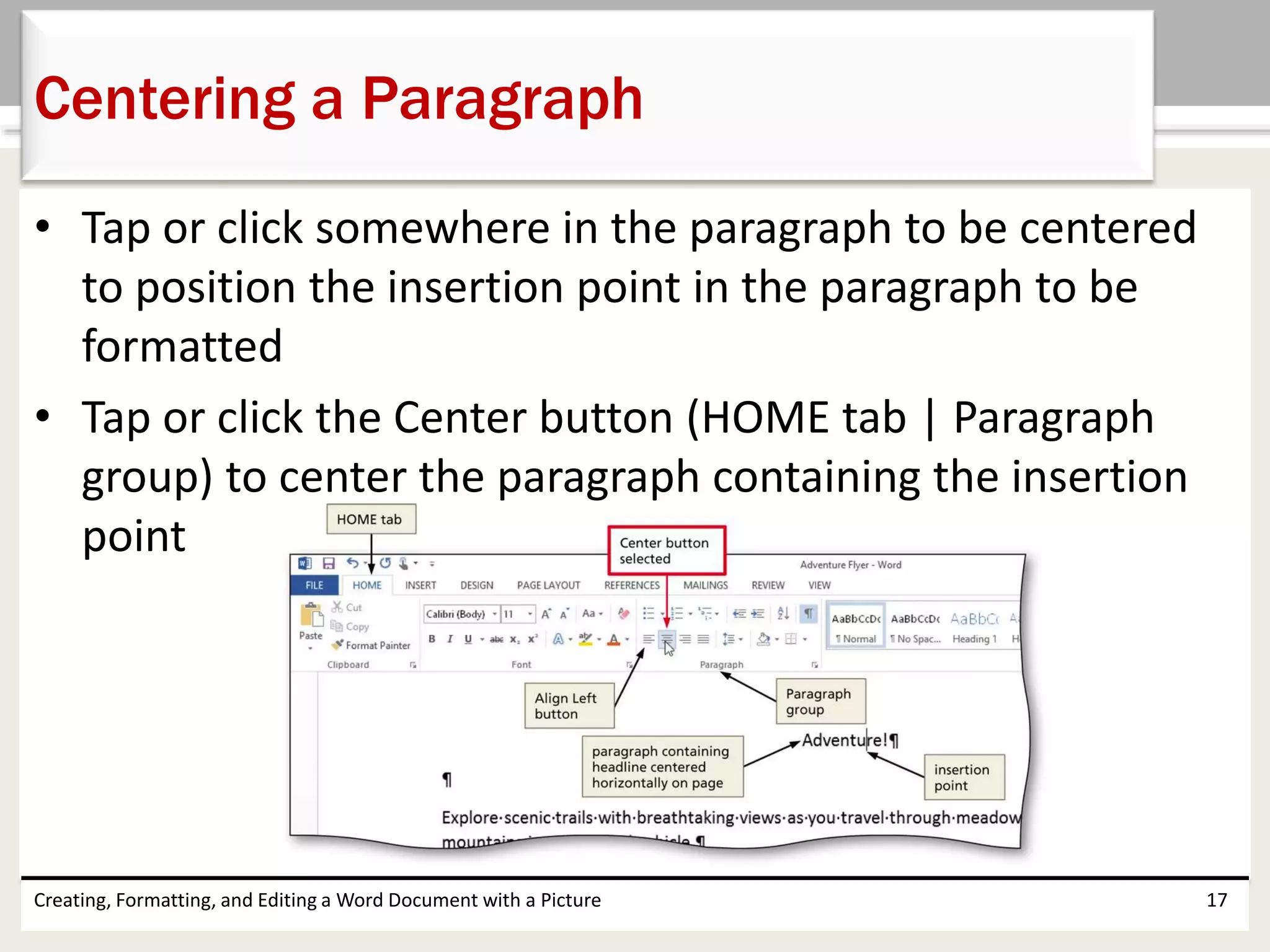 • Tap or click somewhere in the paragraph to be centered
to position the insertion point in the paragraph to be
formatted
• Tap or click the Center button (HOME tab | Paragraph
group) to center the paragraph containing the insertion
point
Creating, Formatting, and Editing a Word Document with a Picture 17
Centering a Paragraph
 