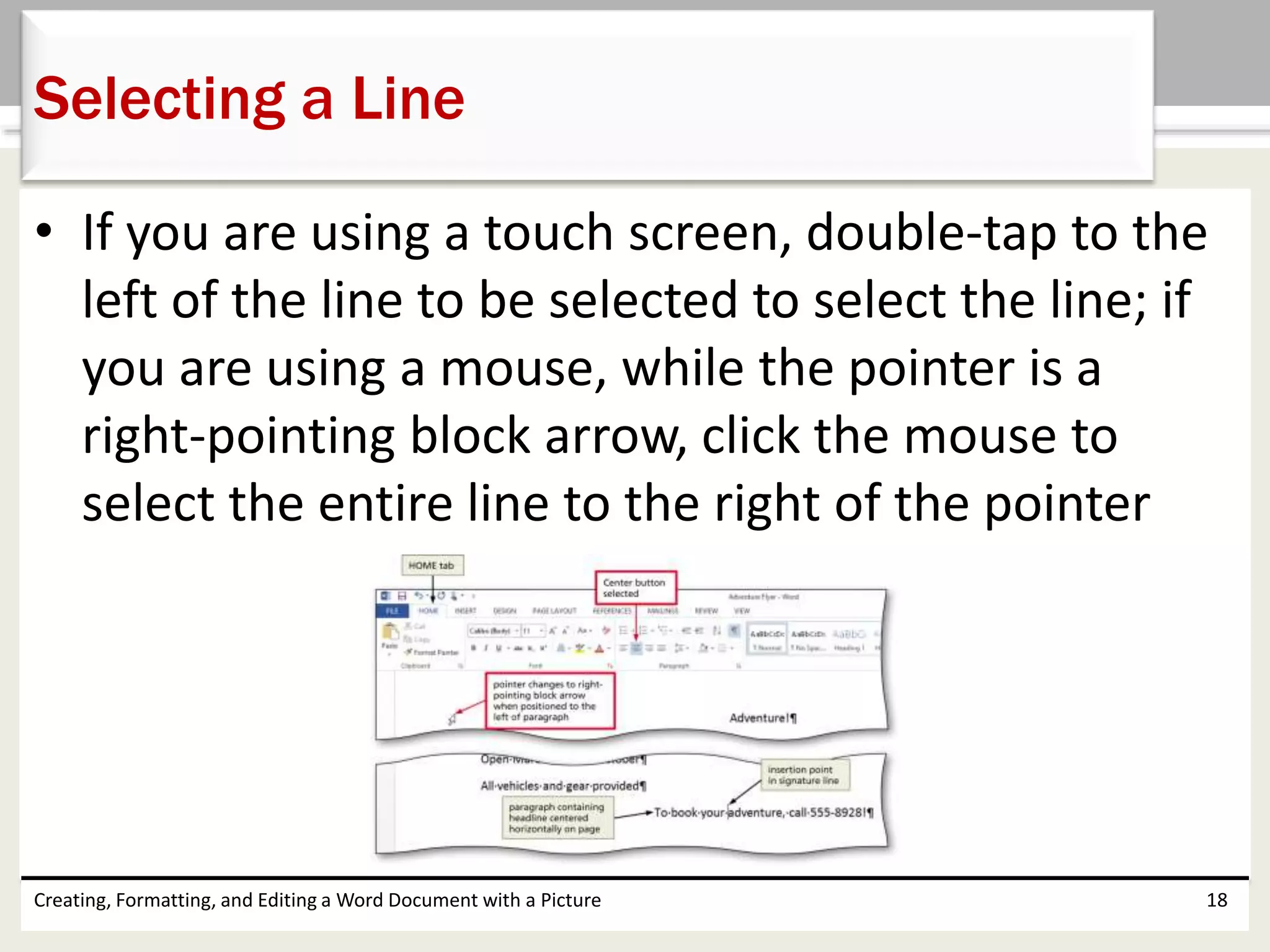 • If you are using a touch screen, double-tap to the
left of the line to be selected to select the line; if
you are using a mouse, while the pointer is a
right-pointing block arrow, click the mouse to
select the entire line to the right of the pointer
Creating, Formatting, and Editing a Word Document with a Picture 18
Selecting a Line
 