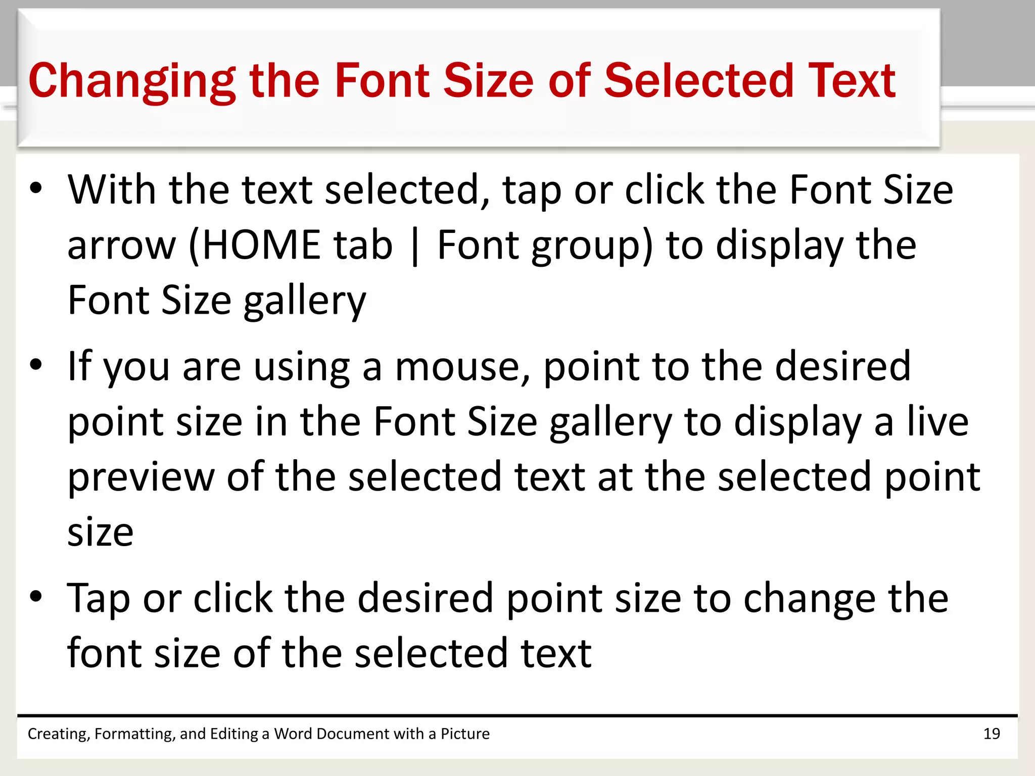 • With the text selected, tap or click the Font Size
arrow (HOME tab | Font group) to display the
Font Size gallery
• If you are using a mouse, point to the desired
point size in the Font Size gallery to display a live
preview of the selected text at the selected point
size
• Tap or click the desired point size to change the
font size of the selected text
Creating, Formatting, and Editing a Word Document with a Picture 19
Changing the Font Size of Selected Text
 