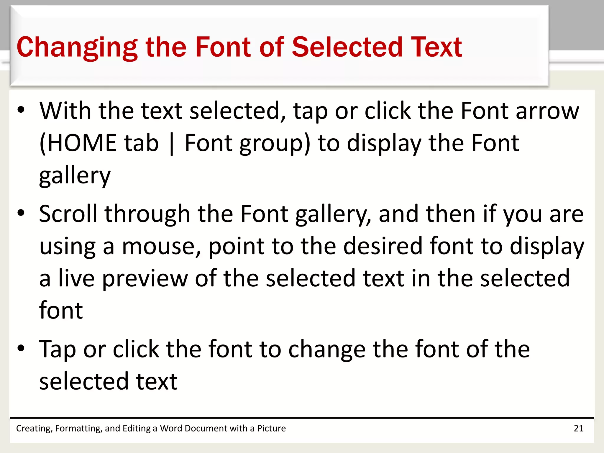 • With the text selected, tap or click the Font arrow
(HOME tab | Font group) to display the Font
gallery
• Scroll through the Font gallery, and then if you are
using a mouse, point to the desired font to display
a live preview of the selected text in the selected
font
• Tap or click the font to change the font of the
selected text
Creating, Formatting, and Editing a Word Document with a Picture 21
Changing the Font of Selected Text
 