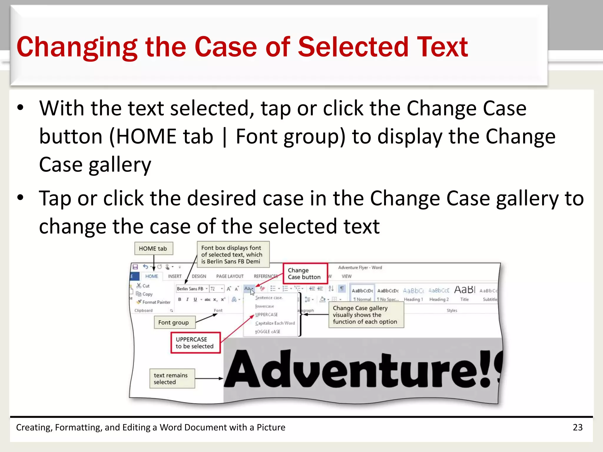 • With the text selected, tap or click the Change Case
button (HOME tab | Font group) to display the Change
Case gallery
• Tap or click the desired case in the Change Case gallery to
change the case of the selected text
Creating, Formatting, and Editing a Word Document with a Picture 23
Changing the Case of Selected Text
 