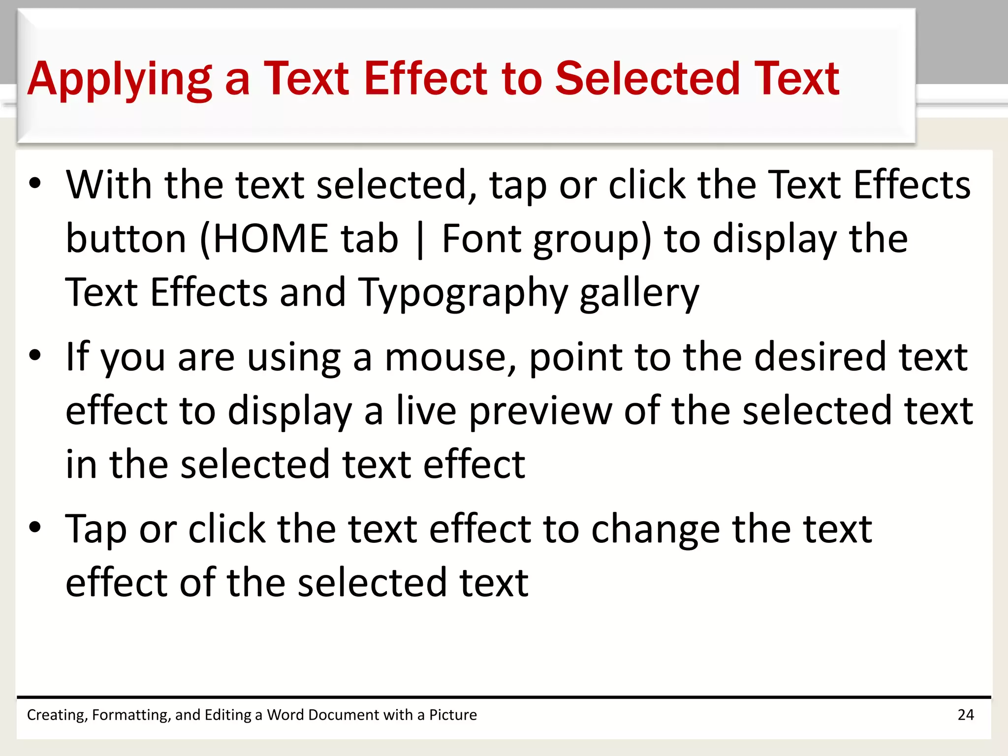 • With the text selected, tap or click the Text Effects
button (HOME tab | Font group) to display the
Text Effects and Typography gallery
• If you are using a mouse, point to the desired text
effect to display a live preview of the selected text
in the selected text effect
• Tap or click the text effect to change the text
effect of the selected text
Creating, Formatting, and Editing a Word Document with a Picture 24
Applying a Text Effect to Selected Text
 