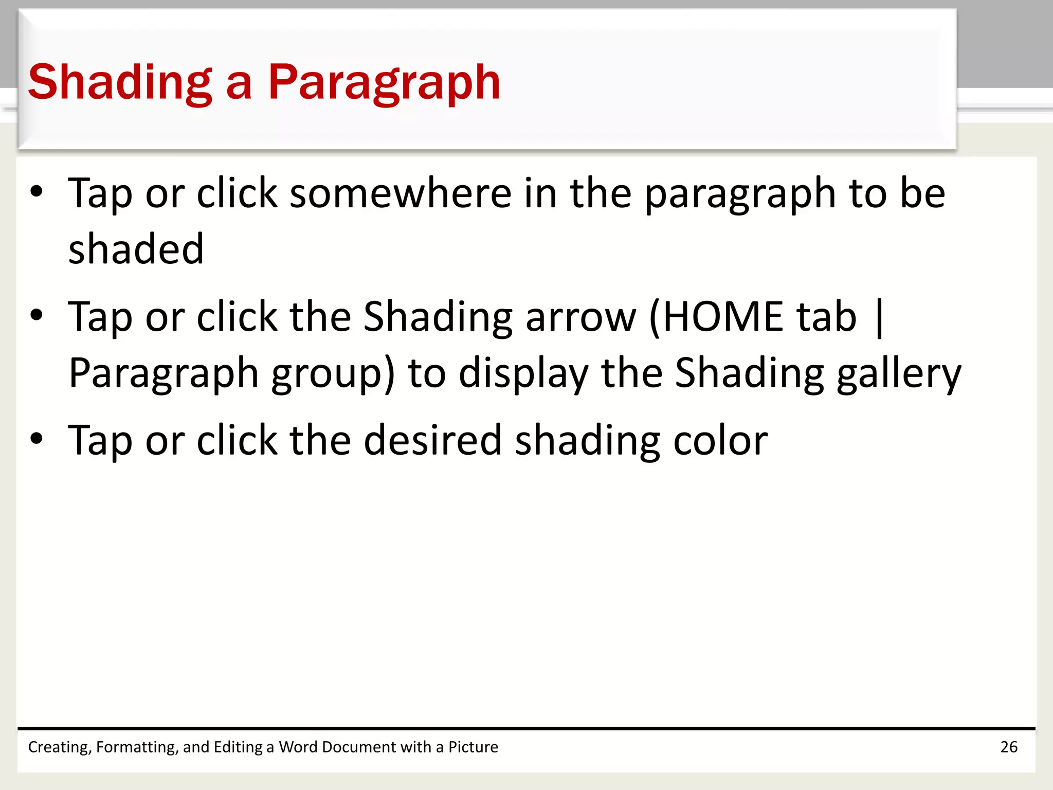 • Tap or click somewhere in the paragraph to be
shaded
• Tap or click the Shading arrow (HOME tab |
Paragraph group) to display the Shading gallery
• Tap or click the desired shading color
Creating, Formatting, and Editing a Word Document with a Picture 26
Shading a Paragraph
 