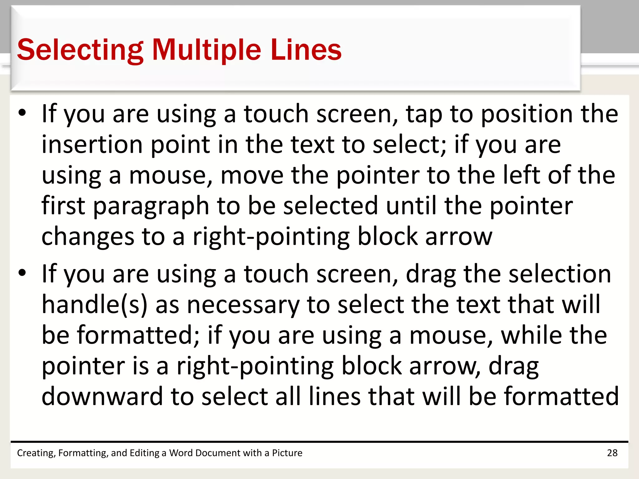 • If you are using a touch screen, tap to position the
insertion point in the text to select; if you are
using a mouse, move the pointer to the left of the
first paragraph to be selected until the pointer
changes to a right-pointing block arrow
• If you are using a touch screen, drag the selection
handle(s) as necessary to select the text that will
be formatted; if you are using a mouse, while the
pointer is a right-pointing block arrow, drag
downward to select all lines that will be formatted
Creating, Formatting, and Editing a Word Document with a Picture 28
Selecting Multiple Lines
 