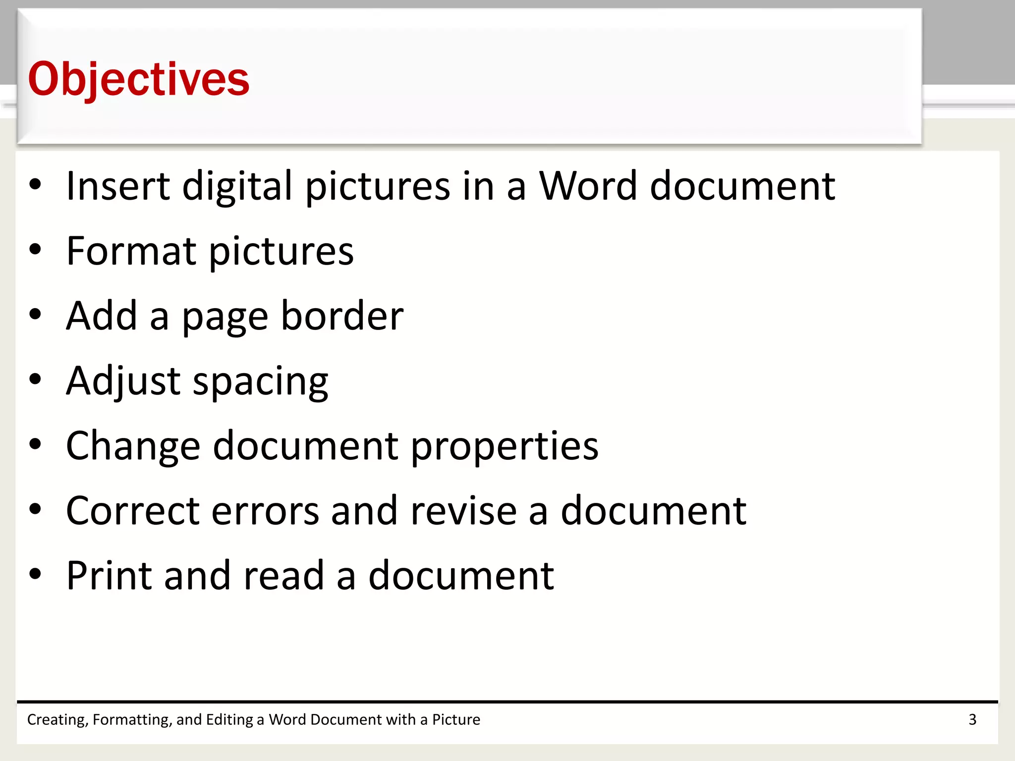 • Insert digital pictures in a Word document
• Format pictures
• Add a page border
• Adjust spacing
• Change document properties
• Correct errors and revise a document
• Print and read a document
Creating, Formatting, and Editing a Word Document with a Picture 3
Objectives
 