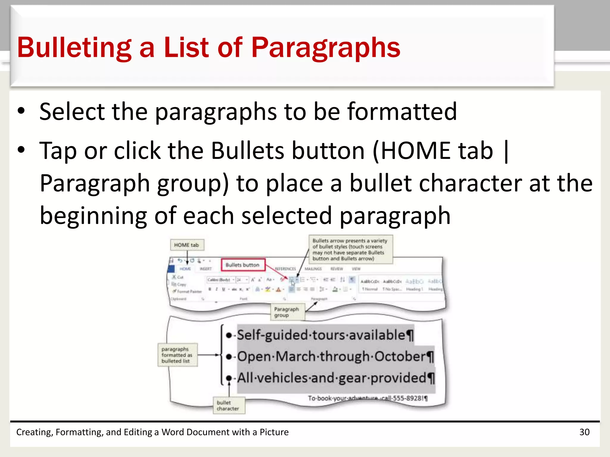 • Select the paragraphs to be formatted
• Tap or click the Bullets button (HOME tab |
Paragraph group) to place a bullet character at the
beginning of each selected paragraph
Creating, Formatting, and Editing a Word Document with a Picture 30
Bulleting a List of Paragraphs
 