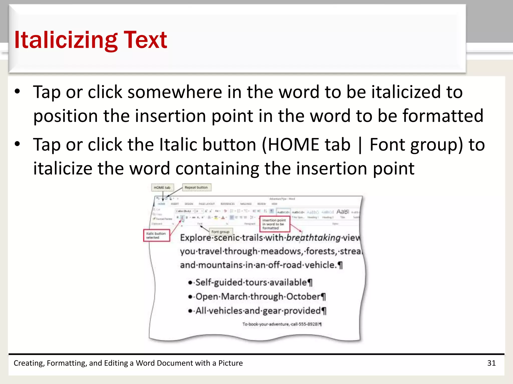 • Tap or click somewhere in the word to be italicized to
position the insertion point in the word to be formatted
• Tap or click the Italic button (HOME tab | Font group) to
italicize the word containing the insertion point
Creating, Formatting, and Editing a Word Document with a Picture 31
Italicizing Text
 