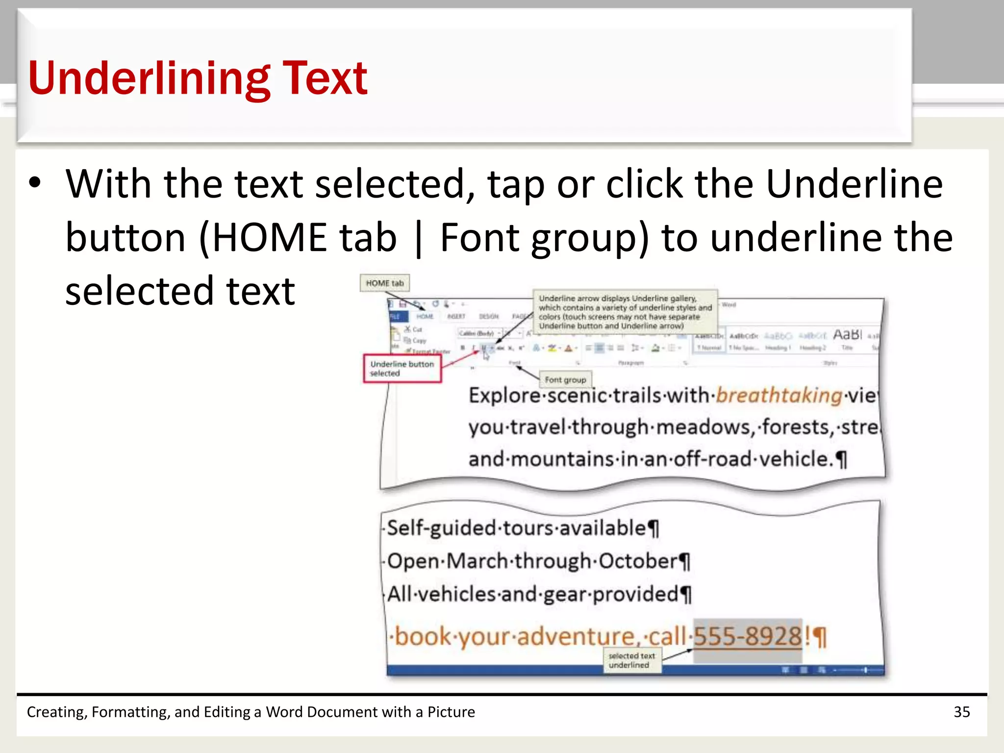 • With the text selected, tap or click the Underline
button (HOME tab | Font group) to underline the
selected text
Creating, Formatting, and Editing a Word Document with a Picture 35
Underlining Text
 