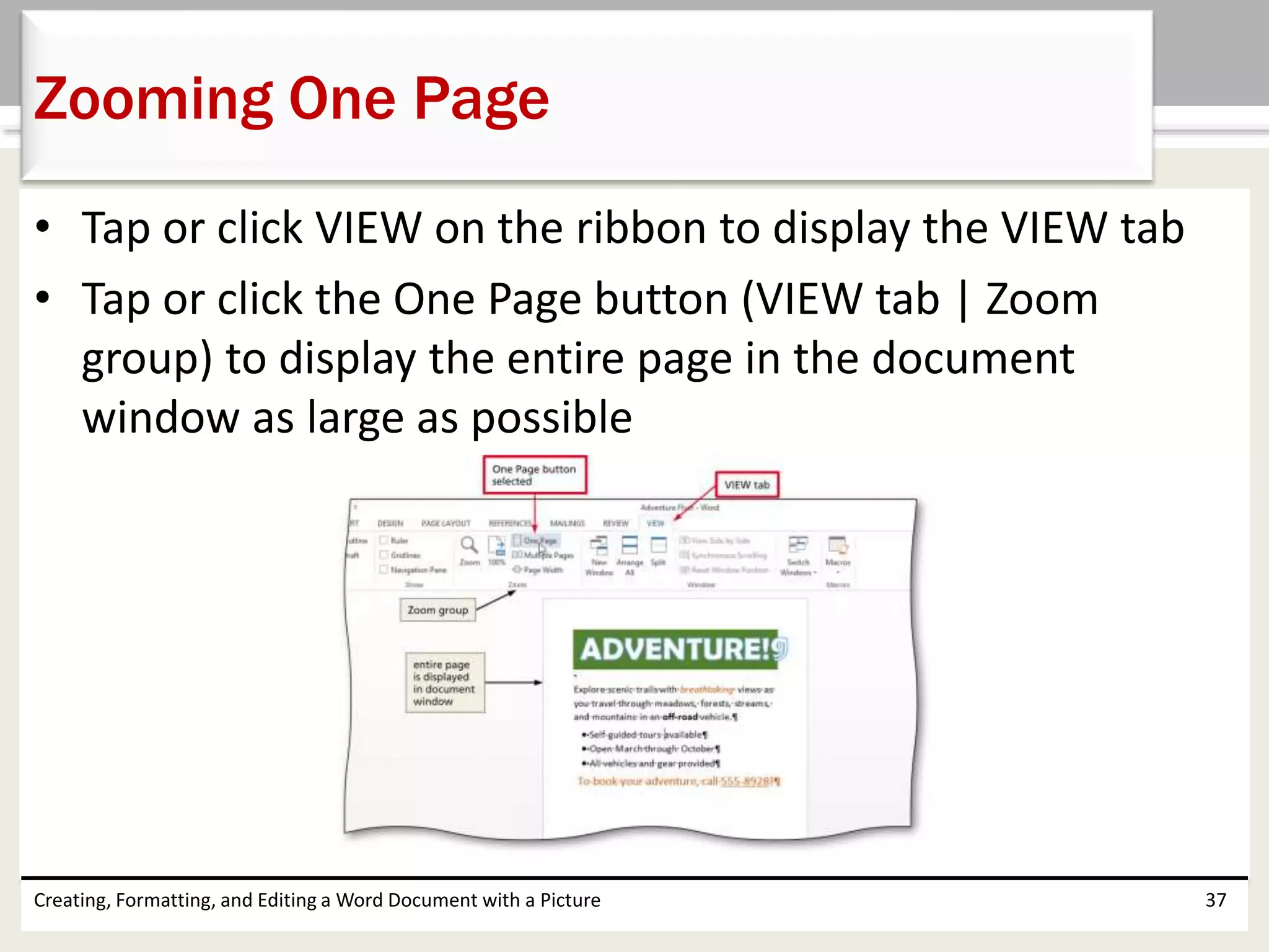 • Tap or click VIEW on the ribbon to display the VIEW tab
• Tap or click the One Page button (VIEW tab | Zoom
group) to display the entire page in the document
window as large as possible
Creating, Formatting, and Editing a Word Document with a Picture 37
Zooming One Page
 