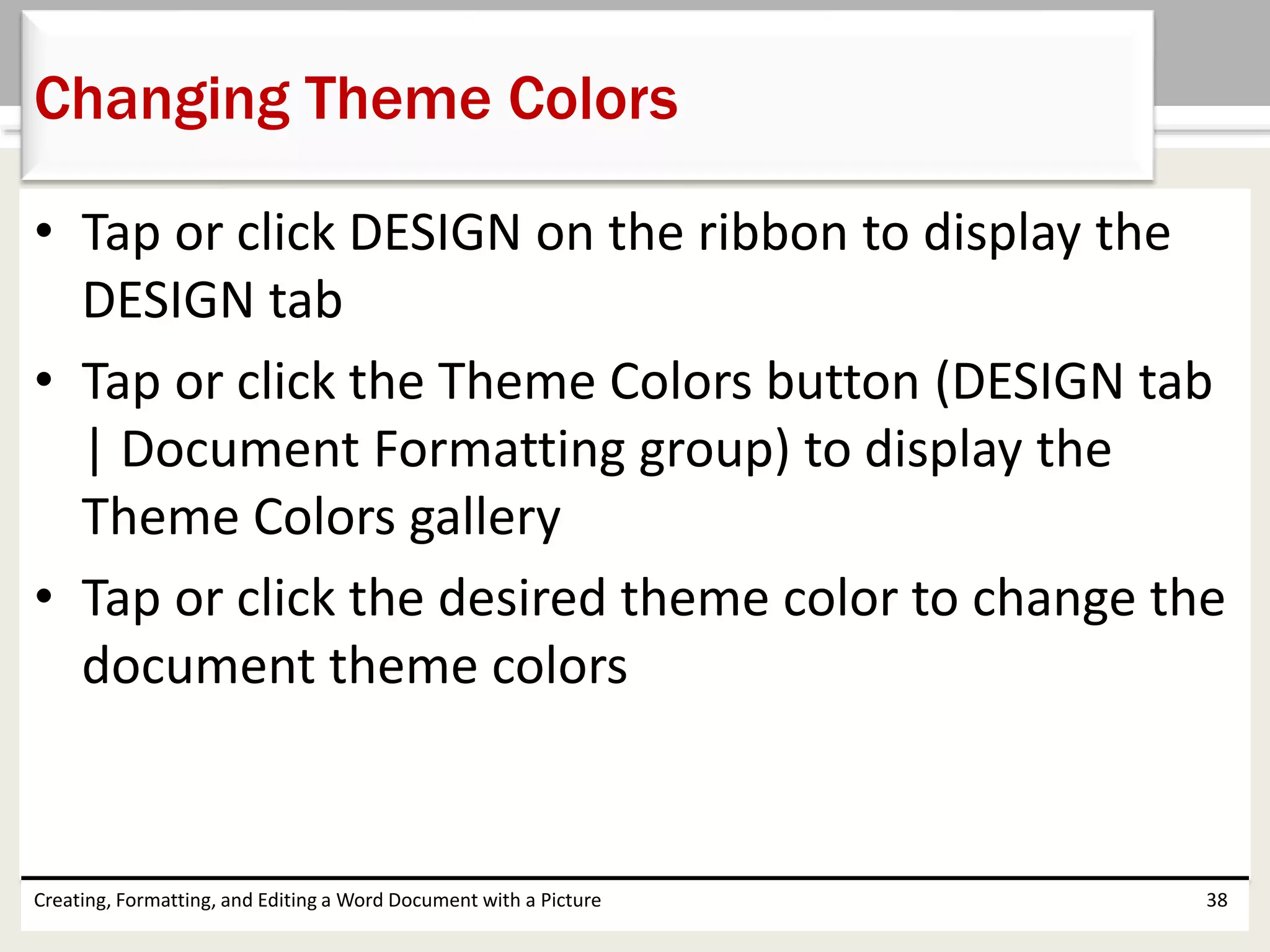 • Tap or click DESIGN on the ribbon to display the
DESIGN tab
• Tap or click the Theme Colors button (DESIGN tab
| Document Formatting group) to display the
Theme Colors gallery
• Tap or click the desired theme color to change the
document theme colors
Creating, Formatting, and Editing a Word Document with a Picture 38
Changing Theme Colors
 