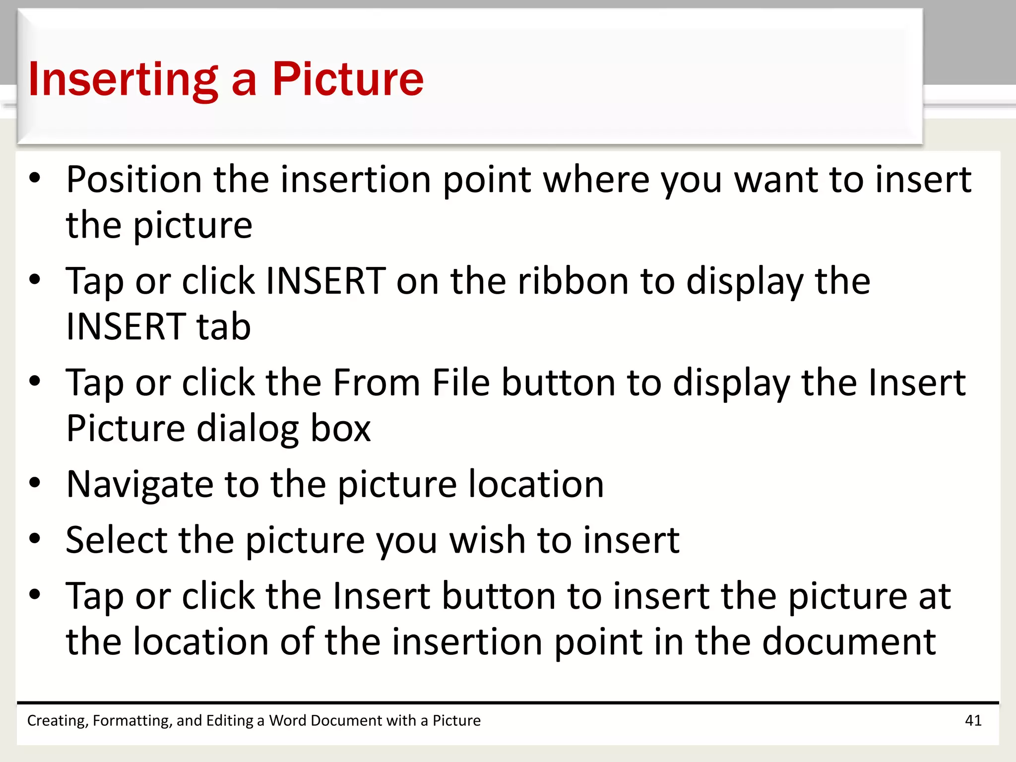 • Position the insertion point where you want to insert
the picture
• Tap or click INSERT on the ribbon to display the
INSERT tab
• Tap or click the From File button to display the Insert
Picture dialog box
• Navigate to the picture location
• Select the picture you wish to insert
• Tap or click the Insert button to insert the picture at
the location of the insertion point in the document
Creating, Formatting, and Editing a Word Document with a Picture 41
Inserting a Picture
 