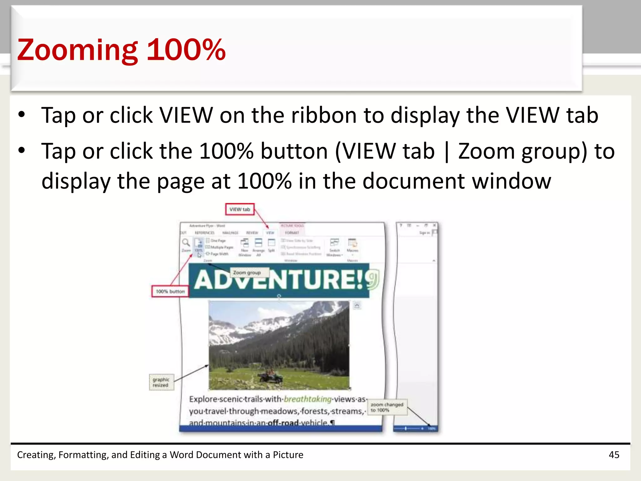 • Tap or click VIEW on the ribbon to display the VIEW tab
• Tap or click the 100% button (VIEW tab | Zoom group) to
display the page at 100% in the document window
Creating, Formatting, and Editing a Word Document with a Picture 45
Zooming 100%
 