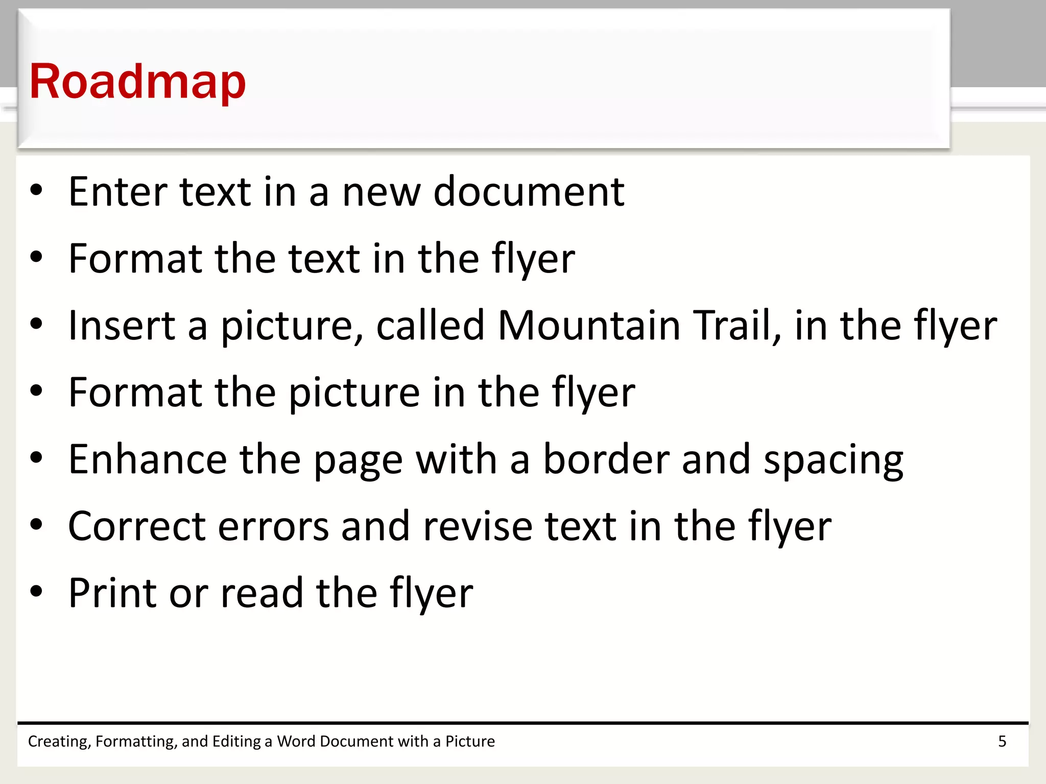 • Enter text in a new document
• Format the text in the flyer
• Insert a picture, called Mountain Trail, in the flyer
• Format the picture in the flyer
• Enhance the page with a border and spacing
• Correct errors and revise text in the flyer
• Print or read the flyer
Creating, Formatting, and Editing a Word Document with a Picture 5
Roadmap
 