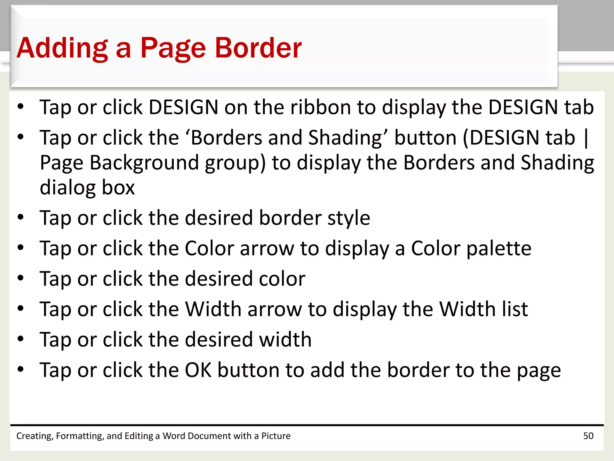• Tap or click DESIGN on the ribbon to display the DESIGN tab
• Tap or click the ‘Borders and Shading’ button (DESIGN tab |
Page Background group) to display the Borders and Shading
dialog box
• Tap or click the desired border style
• Tap or click the Color arrow to display a Color palette
• Tap or click the desired color
• Tap or click the Width arrow to display the Width list
• Tap or click the desired width
• Tap or click the OK button to add the border to the page
Creating, Formatting, and Editing a Word Document with a Picture 50
Adding a Page Border
 
