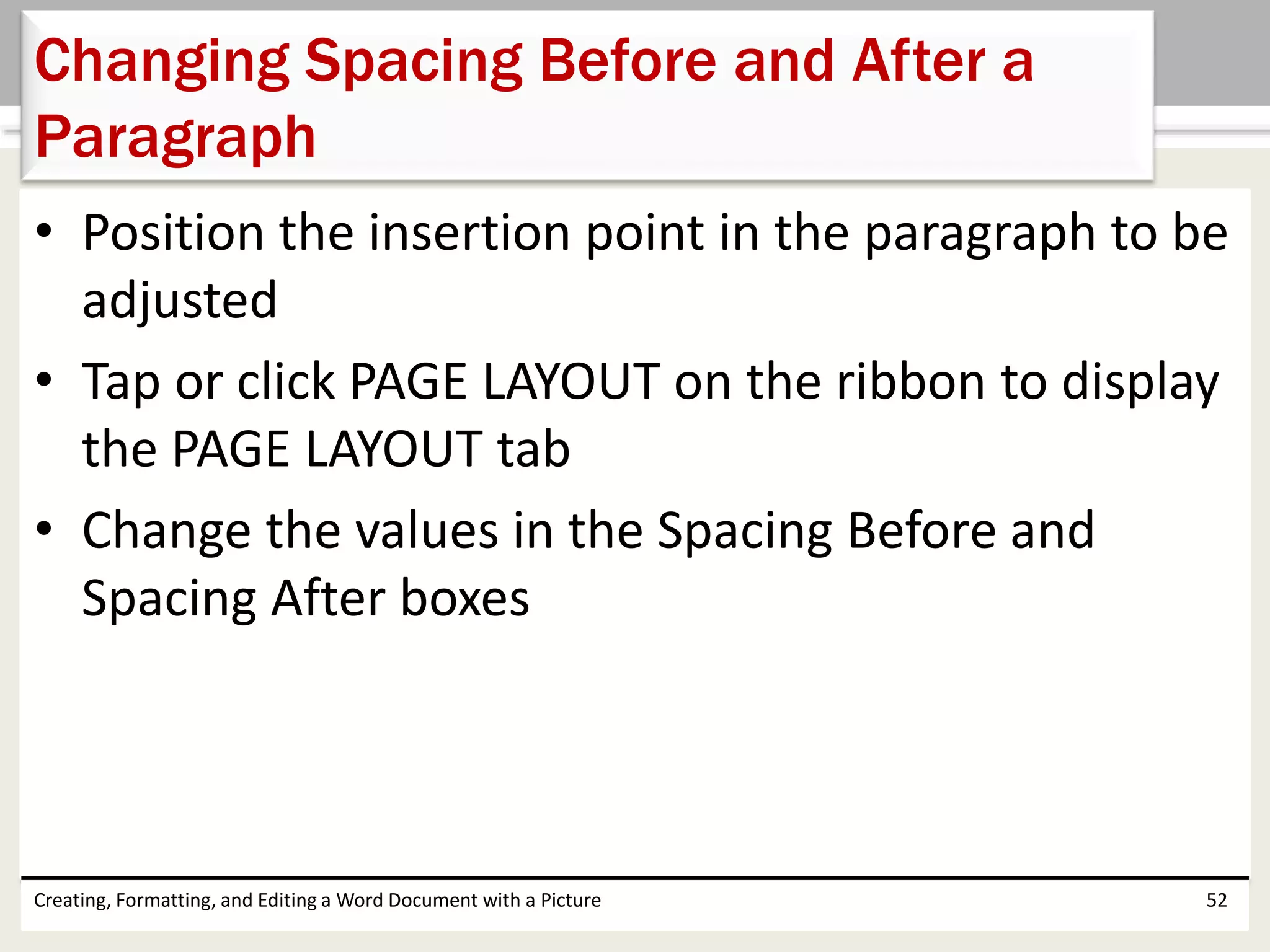 • Position the insertion point in the paragraph to be
adjusted
• Tap or click PAGE LAYOUT on the ribbon to display
the PAGE LAYOUT tab
• Change the values in the Spacing Before and
Spacing After boxes
Creating, Formatting, and Editing a Word Document with a Picture 52
Changing Spacing Before and After a
Paragraph
 
