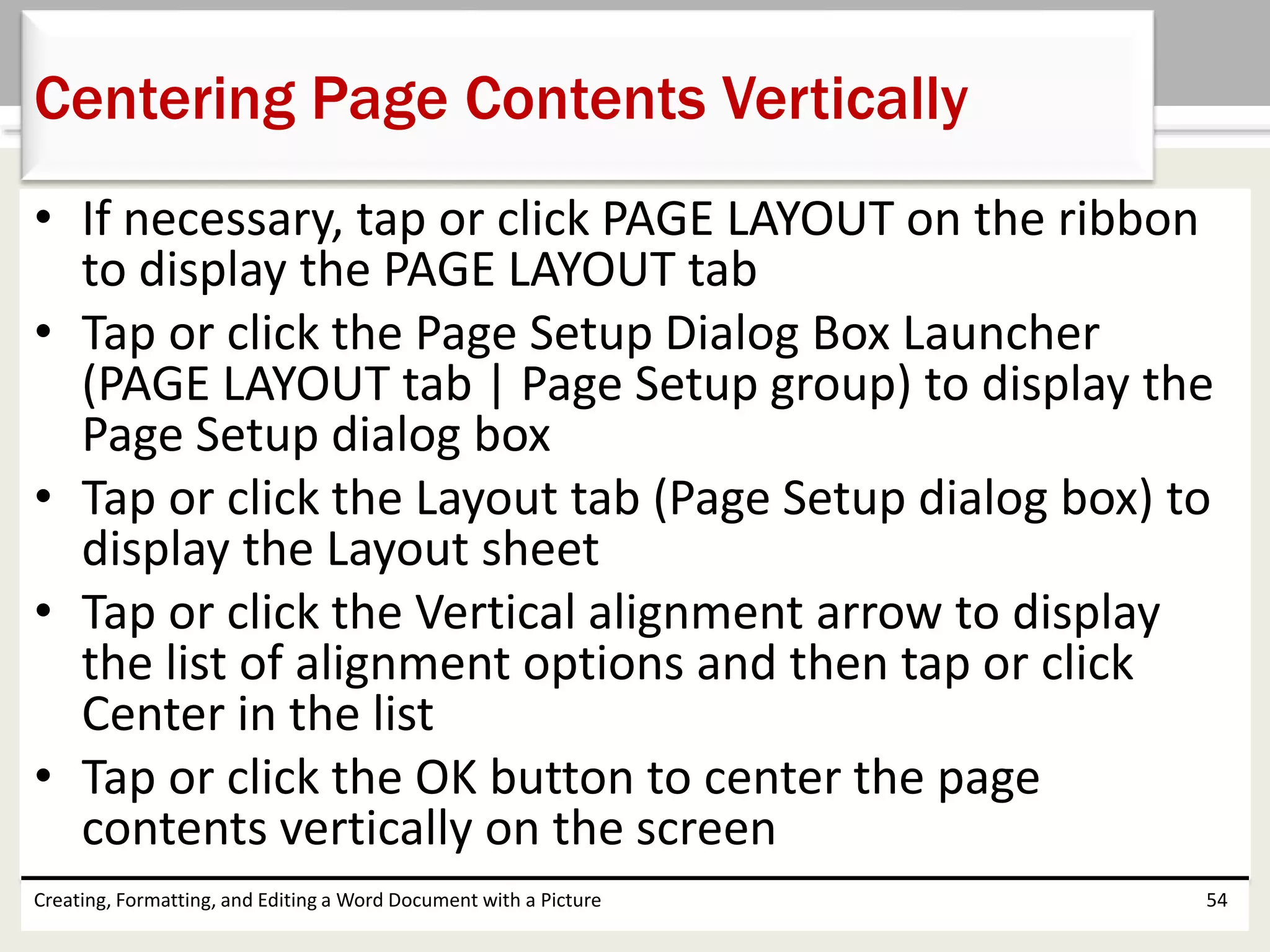 • If necessary, tap or click PAGE LAYOUT on the ribbon
to display the PAGE LAYOUT tab
• Tap or click the Page Setup Dialog Box Launcher
(PAGE LAYOUT tab | Page Setup group) to display the
Page Setup dialog box
• Tap or click the Layout tab (Page Setup dialog box) to
display the Layout sheet
• Tap or click the Vertical alignment arrow to display
the list of alignment options and then tap or click
Center in the list
• Tap or click the OK button to center the page
contents vertically on the screen
Creating, Formatting, and Editing a Word Document with a Picture 54
Centering Page Contents Vertically
 