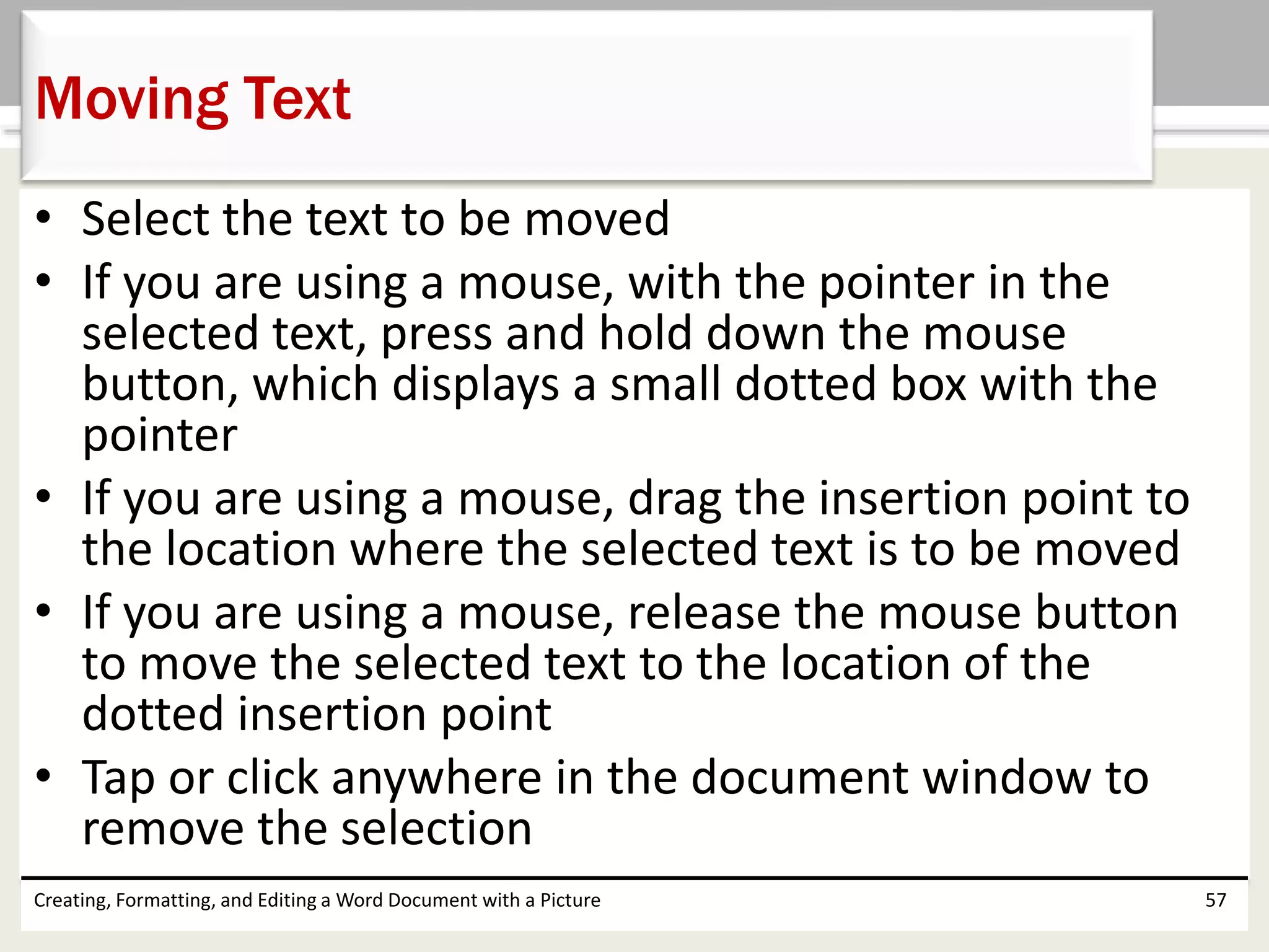• Select the text to be moved
• If you are using a mouse, with the pointer in the
selected text, press and hold down the mouse
button, which displays a small dotted box with the
pointer
• If you are using a mouse, drag the insertion point to
the location where the selected text is to be moved
• If you are using a mouse, release the mouse button
to move the selected text to the location of the
dotted insertion point
• Tap or click anywhere in the document window to
remove the selection
Creating, Formatting, and Editing a Word Document with a Picture 57
Moving Text
 