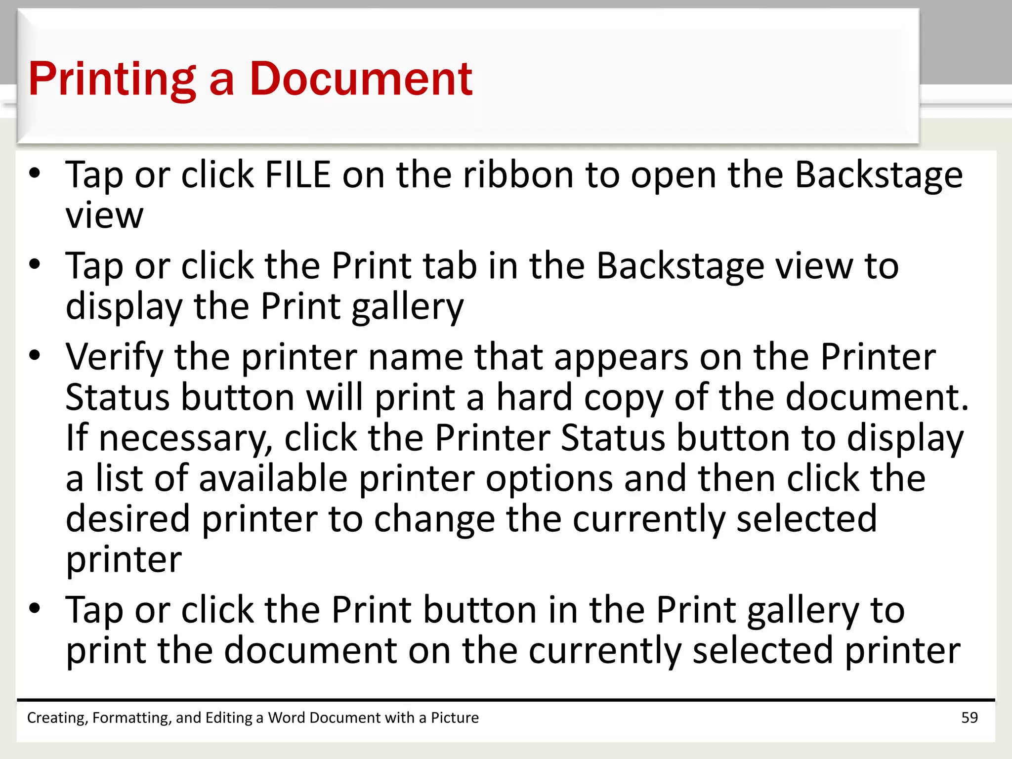 • Tap or click FILE on the ribbon to open the Backstage
view
• Tap or click the Print tab in the Backstage view to
display the Print gallery
• Verify the printer name that appears on the Printer
Status button will print a hard copy of the document.
If necessary, click the Printer Status button to display
a list of available printer options and then click the
desired printer to change the currently selected
printer
• Tap or click the Print button in the Print gallery to
print the document on the currently selected printer
Creating, Formatting, and Editing a Word Document with a Picture 59
Printing a Document
 