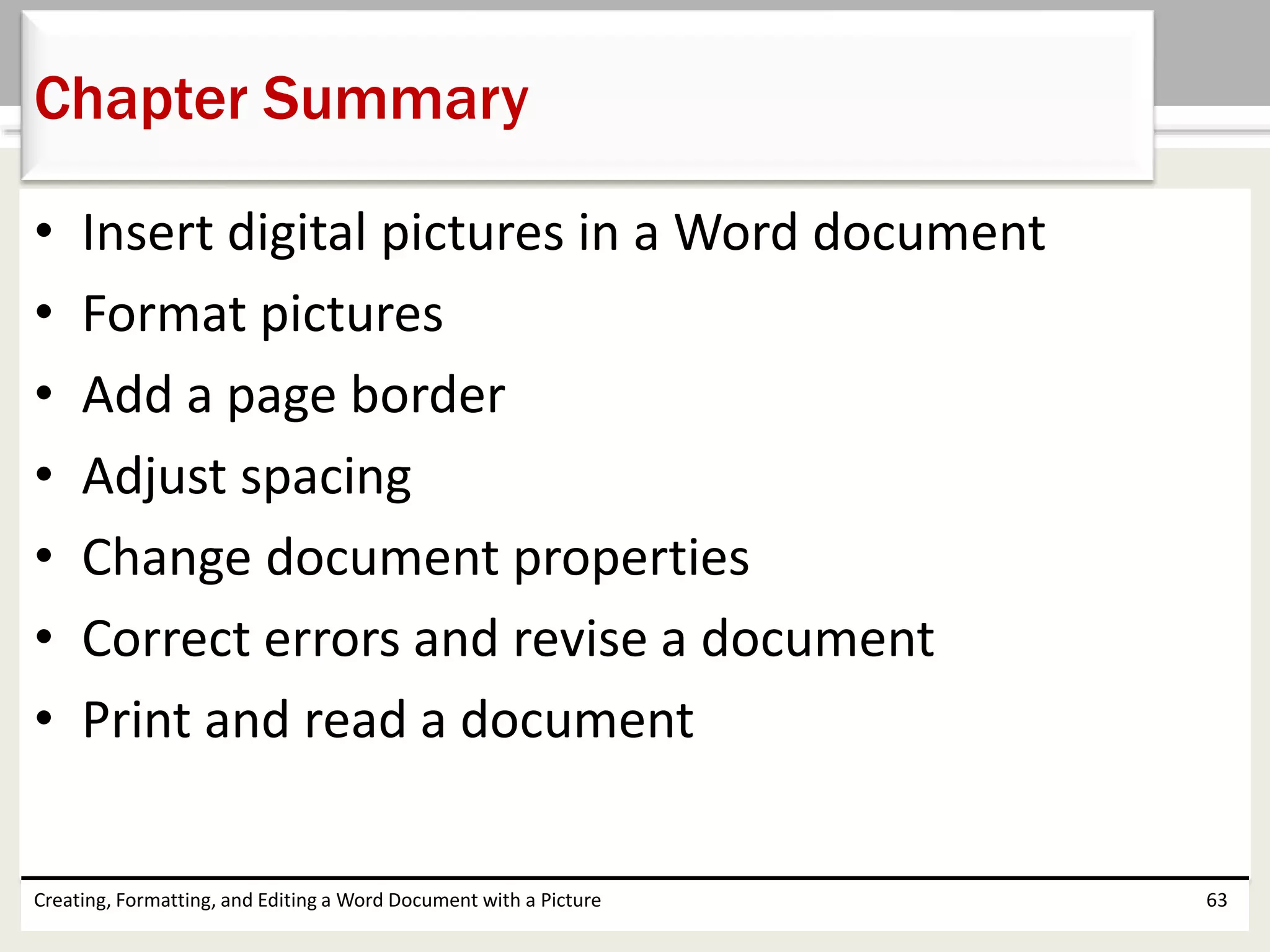 • Insert digital pictures in a Word document
• Format pictures
• Add a page border
• Adjust spacing
• Change document properties
• Correct errors and revise a document
• Print and read a document
Creating, Formatting, and Editing a Word Document with a Picture 63
Chapter Summary
 