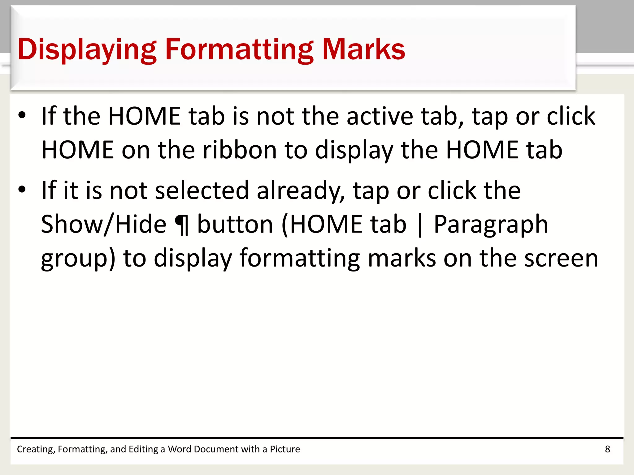 • If the HOME tab is not the active tab, tap or click
HOME on the ribbon to display the HOME tab
• If it is not selected already, tap or click the
Show/Hide ¶ button (HOME tab | Paragraph
group) to display formatting marks on the screen
Creating, Formatting, and Editing a Word Document with a Picture 8
Displaying Formatting Marks
 