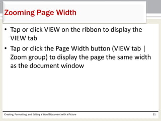 • Tap or click VIEW on the ribbon to display the
VIEW tab
• Tap or click the Page Width button (VIEW tab |
Zoom group) to display the page the same width
as the document window
Creating, Formatting, and Editing a Word Document with a Picture 11
Zooming Page Width
 