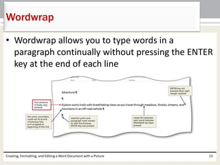• Wordwrap allows you to type words in a
paragraph continually without pressing the ENTER
key at the end of each line
Creating, Formatting, and Editing a Word Document with a Picture 13
Wordwrap
 