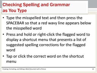 • Type the misspelled text and then press the
SPACEBAR so that a red wavy line appears below
the misspelled word
• Press and hold or right-click the flagged word to
display a shortcut menu that presents a list of
suggested spelling corrections for the flagged
word
• Tap or click the correct word on the shortcut
menu
Creating, Formatting, and Editing a Word Document with a Picture 14
Checking Spelling and Grammar
as You Type
 