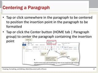 • Tap or click somewhere in the paragraph to be centered
to position the insertion point in the paragraph to be
formatted
• Tap or click the Center button (HOME tab | Paragraph
group) to center the paragraph containing the insertion
point
Creating, Formatting, and Editing a Word Document with a Picture 17
Centering a Paragraph
 