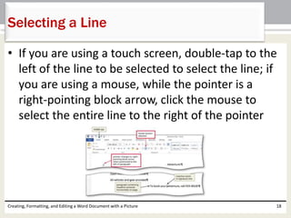 • If you are using a touch screen, double-tap to the
left of the line to be selected to select the line; if
you are using a mouse, while the pointer is a
right-pointing block arrow, click the mouse to
select the entire line to the right of the pointer
Creating, Formatting, and Editing a Word Document with a Picture 18
Selecting a Line
 