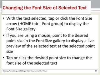 • With the text selected, tap or click the Font Size
arrow (HOME tab | Font group) to display the
Font Size gallery
• If you are using a mouse, point to the desired
point size in the Font Size gallery to display a live
preview of the selected text at the selected point
size
• Tap or click the desired point size to change the
font size of the selected text
Creating, Formatting, and Editing a Word Document with a Picture 19
Changing the Font Size of Selected Text
 
