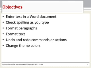 • Enter text in a Word document
• Check spelling as you type
• Format paragraphs
• Format text
• Undo and redo commands or actions
• Change theme colors
Creating, Formatting, and Editing a Word Document with a Picture 2
Objectives
 