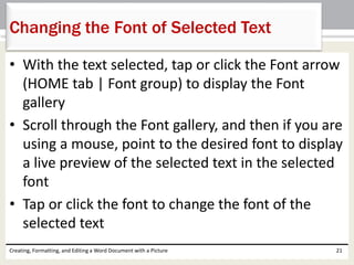 • With the text selected, tap or click the Font arrow
(HOME tab | Font group) to display the Font
gallery
• Scroll through the Font gallery, and then if you are
using a mouse, point to the desired font to display
a live preview of the selected text in the selected
font
• Tap or click the font to change the font of the
selected text
Creating, Formatting, and Editing a Word Document with a Picture 21
Changing the Font of Selected Text
 