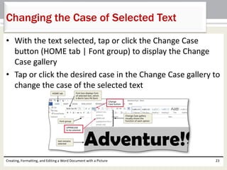 • With the text selected, tap or click the Change Case
button (HOME tab | Font group) to display the Change
Case gallery
• Tap or click the desired case in the Change Case gallery to
change the case of the selected text
Creating, Formatting, and Editing a Word Document with a Picture 23
Changing the Case of Selected Text
 