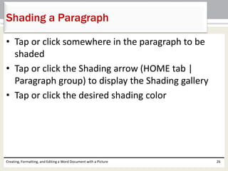 • Tap or click somewhere in the paragraph to be
shaded
• Tap or click the Shading arrow (HOME tab |
Paragraph group) to display the Shading gallery
• Tap or click the desired shading color
Creating, Formatting, and Editing a Word Document with a Picture 26
Shading a Paragraph
 