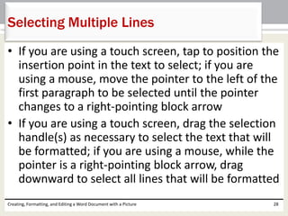 • If you are using a touch screen, tap to position the
insertion point in the text to select; if you are
using a mouse, move the pointer to the left of the
first paragraph to be selected until the pointer
changes to a right-pointing block arrow
• If you are using a touch screen, drag the selection
handle(s) as necessary to select the text that will
be formatted; if you are using a mouse, while the
pointer is a right-pointing block arrow, drag
downward to select all lines that will be formatted
Creating, Formatting, and Editing a Word Document with a Picture 28
Selecting Multiple Lines
 