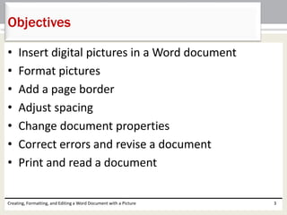 • Insert digital pictures in a Word document
• Format pictures
• Add a page border
• Adjust spacing
• Change document properties
• Correct errors and revise a document
• Print and read a document
Creating, Formatting, and Editing a Word Document with a Picture 3
Objectives
 