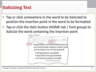 • Tap or click somewhere in the word to be italicized to
position the insertion point in the word to be formatted
• Tap or click the Italic button (HOME tab | Font group) to
italicize the word containing the insertion point
Creating, Formatting, and Editing a Word Document with a Picture 31
Italicizing Text
 