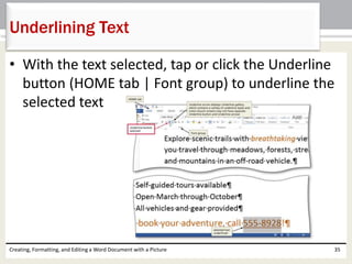 • With the text selected, tap or click the Underline
button (HOME tab | Font group) to underline the
selected text
Creating, Formatting, and Editing a Word Document with a Picture 35
Underlining Text
 