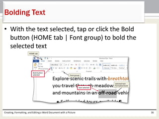• With the text selected, tap or click the Bold
button (HOME tab | Font group) to bold the
selected text
Creating, Formatting, and Editing a Word Document with a Picture 36
Bolding Text
 