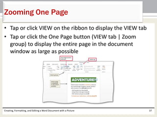 • Tap or click VIEW on the ribbon to display the VIEW tab
• Tap or click the One Page button (VIEW tab | Zoom
group) to display the entire page in the document
window as large as possible
Creating, Formatting, and Editing a Word Document with a Picture 37
Zooming One Page
 