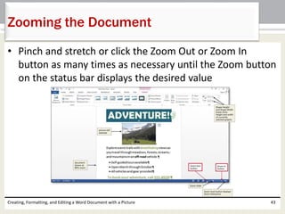 • Pinch and stretch or click the Zoom Out or Zoom In
button as many times as necessary until the Zoom button
on the status bar displays the desired value
Creating, Formatting, and Editing a Word Document with a Picture 43
Zooming the Document
 