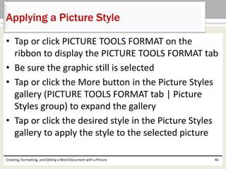 • Tap or click PICTURE TOOLS FORMAT on the
ribbon to display the PICTURE TOOLS FORMAT tab
• Be sure the graphic still is selected
• Tap or click the More button in the Picture Styles
gallery (PICTURE TOOLS FORMAT tab | Picture
Styles group) to expand the gallery
• Tap or click the desired style in the Picture Styles
gallery to apply the style to the selected picture
Creating, Formatting, and Editing a Word Document with a Picture 46
Applying a Picture Style
 